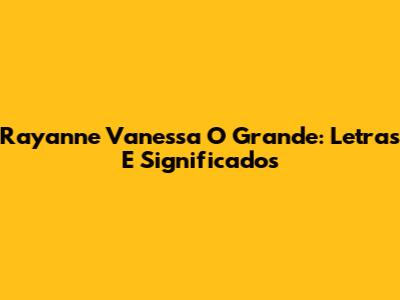 Rayanne Vanessa O Grande: Letras E Significados