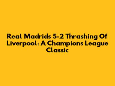 Real Madrid's 5-2 Thrashing Of Liverpool: A Champions League Classic
