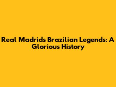 Real Madrid's Brazilian Legends: A Glorious History