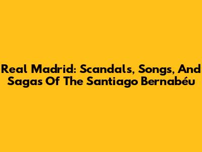 Real Madrid: Scandals, Songs, And Sagas Of The Santiago Bernabéu