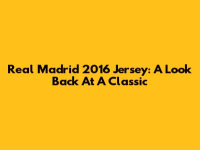 Real Madrid 2016 Jersey: A Look Back At A Classic
