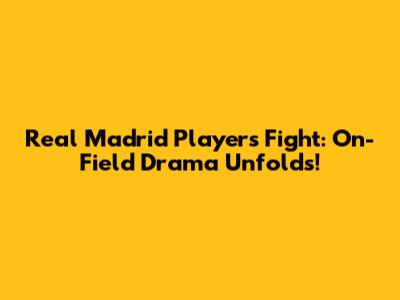 Real Madrid Players Fight: On-Field Drama Unfolds!