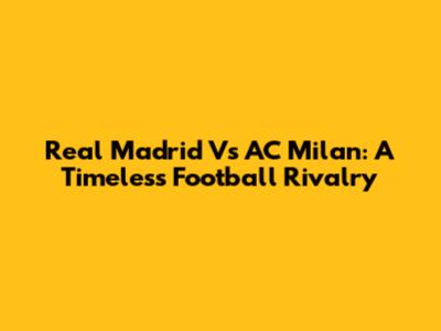 Real Madrid Vs AC Milan: A Timeless Football Rivalry