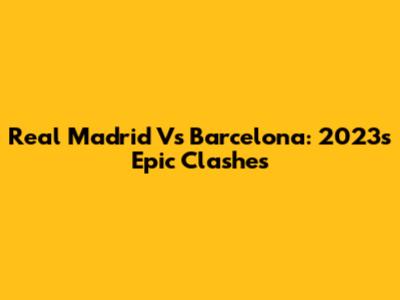 Real Madrid Vs Barcelona: 2023's Epic Clashes