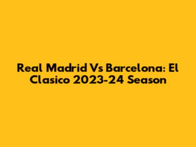 Real Madrid Vs Barcelona: El Clasico 2023-24 Season