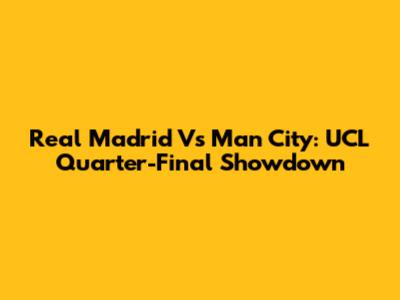 Real Madrid Vs Man City: UCL Quarter-Final Showdown