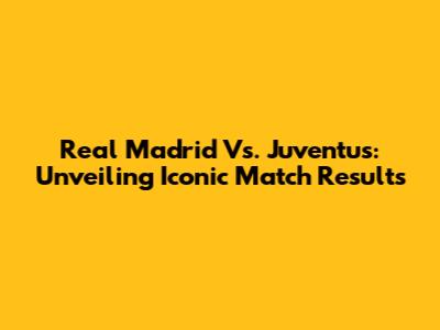 Real Madrid Vs. Juventus: Unveiling Iconic Match Results