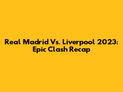 Real Madrid Vs. Liverpool 2023: Epic Clash Recap