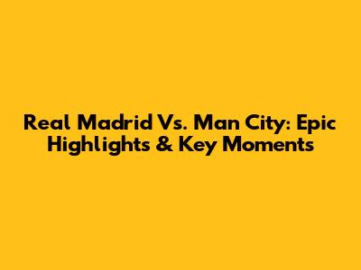 Real Madrid Vs. Man City: Epic Highlights & Key Moments