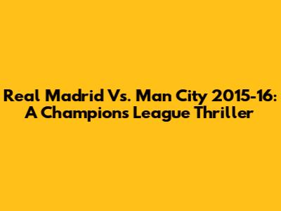 Real Madrid Vs. Man City 2015-16: A Champions League Thriller