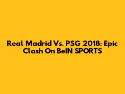 Real Madrid Vs. PSG 2018: Epic Clash On BeIN SPORTS
