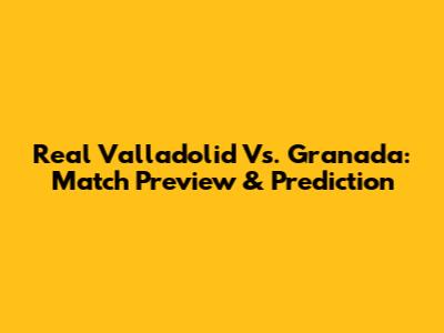Real Valladolid Vs. Granada: Match Preview & Prediction