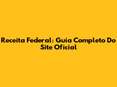 Receita Federal: Guia Completo Do Site Oficial