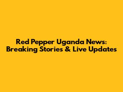 Red Pepper Uganda News: Breaking Stories & Live Updates