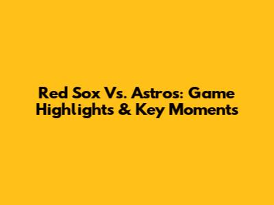 Red Sox Vs. Astros: Game Highlights & Key Moments