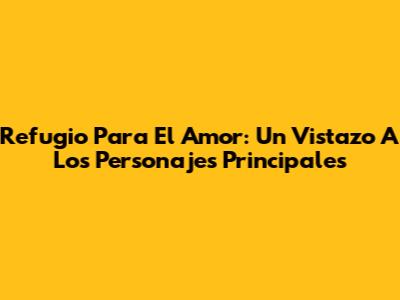 Refugio Para El Amor: Un Vistazo A Los Personajes Principales