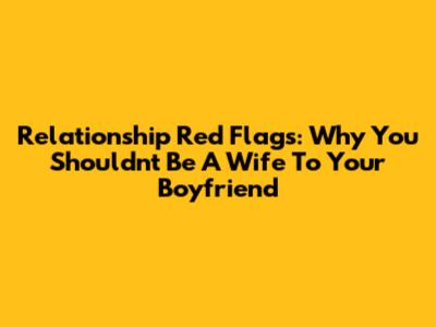 Relationship Red Flags: Why You Shouldn't Be A 'Wife' To Your Boyfriend