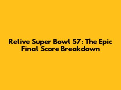 Relive Super Bowl 57: The Epic Final Score Breakdown