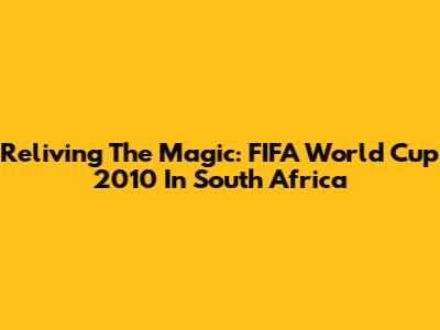 Reliving The Magic: FIFA World Cup 2010 In South Africa