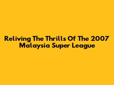 Reliving The Thrills Of The 2007 Malaysia Super League