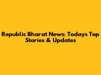 Republic Bharat News: Today's Top Stories & Updates