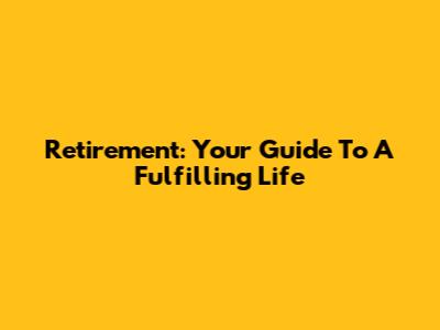 Retirement: Your Guide To A Fulfilling Life