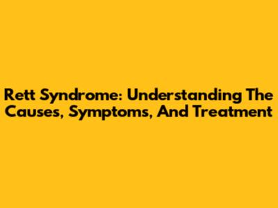 Rett Syndrome: Understanding The Causes, Symptoms, And Treatment