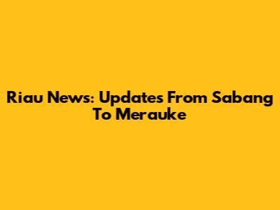 Riau News: Updates From Sabang To Merauke
