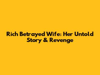 Rich Betrayed Wife: Her Untold Story & Revenge