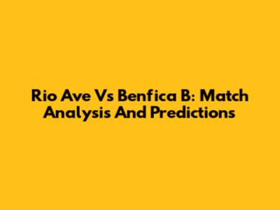 Rio Ave Vs Benfica B: Match Analysis And Predictions