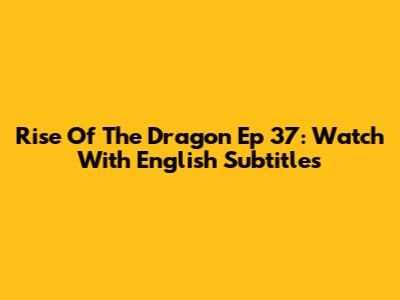 Rise Of The Dragon Ep 37: Watch With English Subtitles