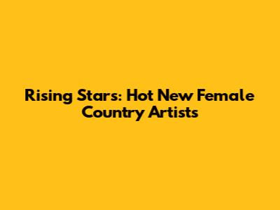 Rising Stars: Hot New Female Country Artists