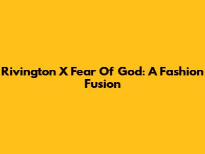 Rivington X Fear Of God: A Fashion Fusion
