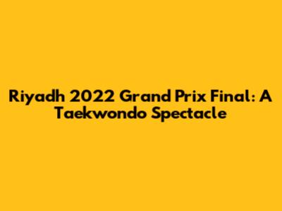 Riyadh 2022 Grand Prix Final: A Taekwondo Spectacle