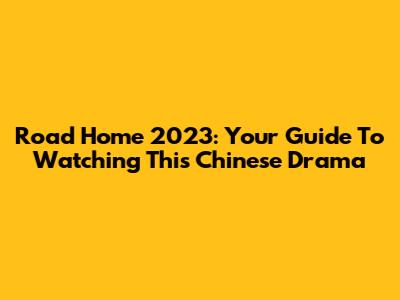 Road Home 2023: Your Guide To Watching This Chinese Drama