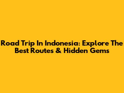 Road Trip In Indonesia: Explore The Best Routes & Hidden Gems