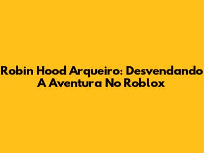 Robin Hood Arqueiro: Desvendando A Aventura No Roblox