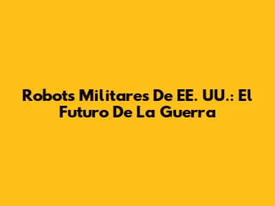 Robots Militares De EE. UU.: El Futuro De La Guerra