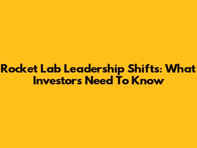 Rocket Lab Leadership Shifts: What Investors Need To Know