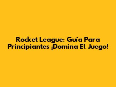 Rocket League: Guía Para Principiantes ¡Domina El Juego!