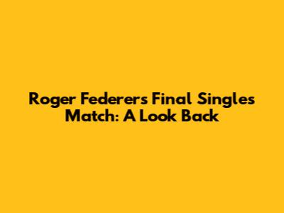 Roger Federer's Final Singles Match: A Look Back
