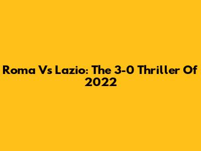 Roma Vs Lazio: The 3-0 Thriller Of 2022