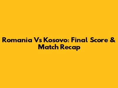 Romania Vs Kosovo: Final Score & Match Recap