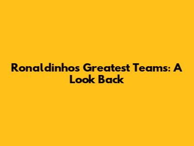 Ronaldinho's Greatest Teams: A Look Back