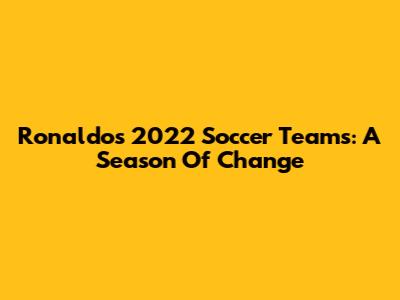 Ronaldo's 2022 Soccer Teams: A Season Of Change
