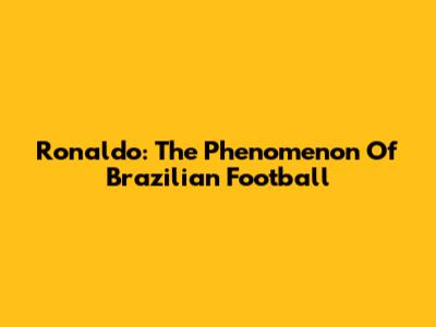 Ronaldo: The Phenomenon Of Brazilian Football