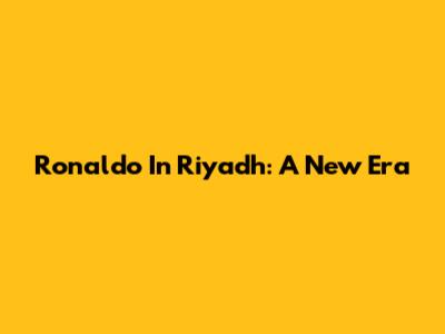 Ronaldo In Riyadh: A New Era