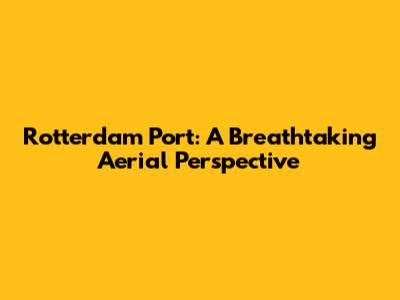 Rotterdam Port: A Breathtaking Aerial Perspective
