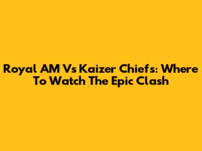 Royal AM Vs Kaizer Chiefs: Where To Watch The Epic Clash