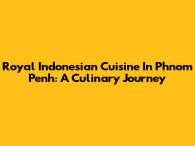 Royal Indonesian Cuisine In Phnom Penh: A Culinary Journey